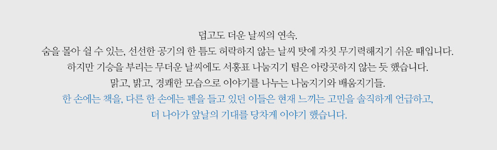 덥고도 더운 날씨의 연속. 숨을 몰아 쉴 수 있는, 선선한 공기의 한 틈도 허락하지 않는 날씨 탓에 자칫 무기력해지기 쉬운 때 입니다. 하지만 기승을 부리는 무더운 날씨에도 서홍표 나눔지기 팀은 아랑곳하지 않는 듯 했습니다. 맑고, 밝고, 경쾌한 모습으로 이야기를 나누는 나눔지기와 배움지기들. 한 손에는 책을, 다른 한 손에는 펜을 들고 있던 이들은 현재 느끼는 고민을 솔직하게 언급하고, 더 나아가 앞날의 기대를 당차게 이야기 했습니다.