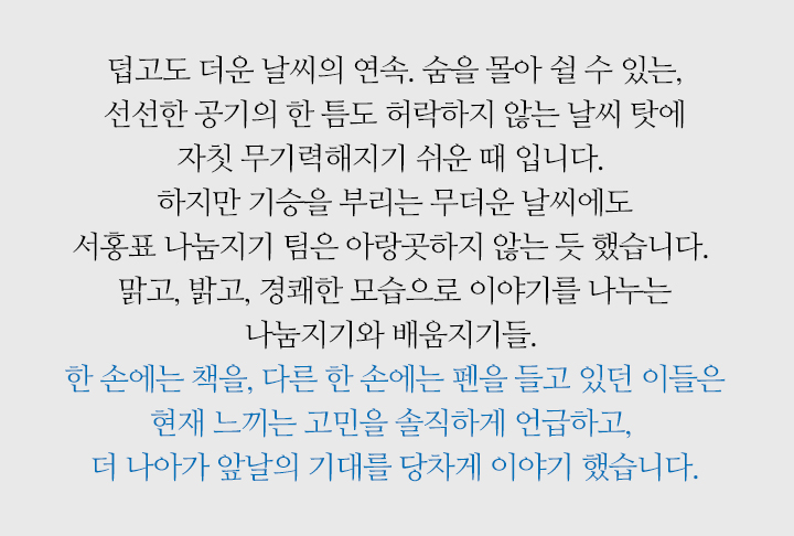 덥고도 더운 날씨의 연속. 숨을 몰아 쉴 수 있는, 선선한 공기의 한 틈도 허락하지 않는 날씨 탓에 자칫 무기력해지기 쉬운 때 입니다. 하지만 기승을 부리는 무더운 날씨에도 서홍표 나눔지기 팀은 아랑곳하지 않는 듯 했습니다. 맑고, 밝고, 경쾌한 모습으로 이야기를 나누는 나눔지기와 배움지기들. 한 손에는 책을, 다른 한 손에는 펜을 들고 있던 이들은 현재 느끼는 고민을 솔직하게 언급하고, 더 나아가 앞날의 기대를 당차게 이야기 했습니다.