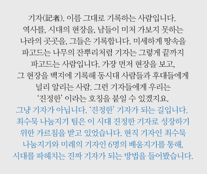 기자(記者). 이름 그대로 기록하는 사람입니다. 역사를, 시대의 현장을, 남들이 미처 가보지 못하는 나라의 곳곳을, 그들은 기록합니다. 미세하게 땅속을 파고드는 나무의 잔뿌리처럼 기자는 그렇게 끝까지 파고드는 사람입니다. 가장 먼저 현장을 보고, 그 현장을 백지에 기록해 동시대 사람들과 후대들에게 널리 알리는 사람. 그런 기자들에게 우리는 ‘진정한’ 이라는 호칭을 붙일 수 있겠지요. 그냥 기자가 아닙니다. ‘진정한’ 기자가 되는 길입니다. 최수묵 나눔지기 팀은 이 시대 진정한 기자로 성장하기 위한 가르침을 받고 있었습니다. 현직 기자인 최수묵 나눔지기와 미래의 기자인 6명의 배움지기를 통해, 시대를 파헤치는 진짜 기자가 되는 방법을 들어봤습니다.