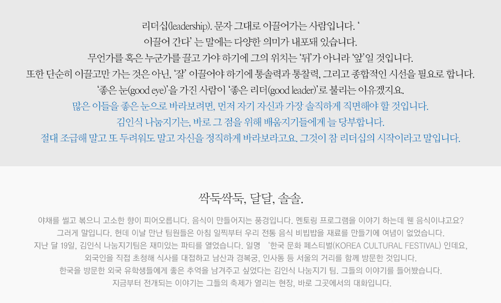 리더십(leadership). 문자 그대로 이끌어가는 사람입니다. ‘ 이끌어 간다’ 는 말에는 다양한 의미가 내포돼 있습니다. 무언가를 혹은 누군가를 끌고 가야 하기에 그의 위치는 ‘뒤’가 아니라 ‘앞’일 것입니다. 또한 단순히 이끌고만 가는 것은 아닌, ‘잘’ 이끌어야 하기에 통솔력과 통찰력,그리고 종합적인 시선을 필요로 합니다. ‘좋은 눈(good eye)’을 가진 사람이 ‘좋은 리더(good leader)’로 불리는 이유겠지요. 많은 이들을 좋은 눈으로 바라보려면, 먼저 자기 자신과 가장 솔직하게 직면해야 할 것입니다. 김인식 나눔지기는, 바로 그 점을 위해 배움지기들에게 늘 당부합니다. 절대 조급해 말고 또 두려워도 말고 자신을 정직하게 바라보라고요. 그것이 참 리더십의 시작이라고 말입니다. 싹둑싹둑, 달달, 솔솔. 야채를 썰고 볶으니 고소한 향이 피어오릅니다. 음식이 만들어지는 풍경입니다. 멘토링 프로그램을 이야기 하는데 웬 음식이냐고요? 그러게 말입니다. 헌데 이날 만난 팀원들은 아침 일찍부터 우리 전통 음식 비빕밥을 재료를 만들기에 여념이 없었습니다. 지난 달 19일, 김인식 나눔지기팀은 재미있는 파티를 열었습니다. 일명‘한국 문화 페스티벌’(KOREA CULTURAL FESTIVAL) 인데요, 외국인을 직접 초청해 식사를 대접하고 남산과 경복궁, 인사동 등 서울의 거리를 함께 방문한 것입니다. 한국을 방문한 외국 유학생들에게 좋은 추억을 남겨주고 싶었다는 김인식 나눔지기 팀. 그들의 이야기를 들어봤습니다. 지금부터 전개되는 이야기는 그들의 축제가 열리는 현장, 바로 그곳에서의 대화입니다.