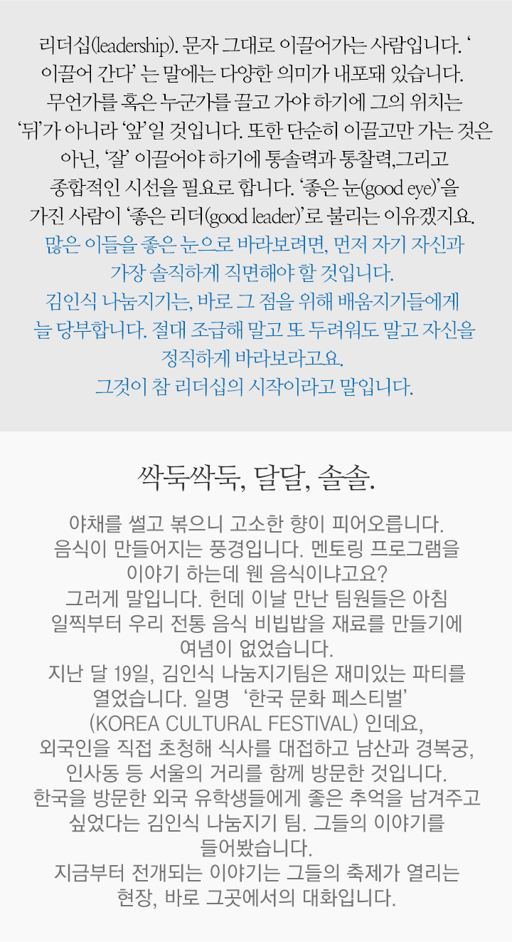 리더십(leadership). 문자 그대로 이끌어가는 사람입니다. ‘ 이끌어 간다’ 는 말에는 다양한 의미가 내포돼 있습니다. 무언가를 혹은 누군가를 끌고 가야 하기에 그의 위치는 ‘뒤’가 아니라 ‘앞’일 것입니다. 또한 단순히 이끌고만 가는 것은 아닌, ‘잘’ 이끌어야 하기에 통솔력과 통찰력,그리고 종합적인 시선을 필요로 합니다. ‘좋은 눈(good eye)’을 가진 사람이 ‘좋은 리더(good leader)’로 불리는 이유겠지요. 많은 이들을 좋은 눈으로 바라보려면, 먼저 자기 자신과 가장 솔직하게 직면해야 할 것입니다. 김인식 나눔지기는, 바로 그 점을 위해 배움지기들에게 늘 당부합니다. 절대 조급해 말고 또 두려워도 말고 자신을 정직하게 바라보라고요. 그것이 참 리더십의 시작이라고 말입니다. 싹둑싹둑, 달달, 솔솔. 야채를 썰고 볶으니 고소한 향이 피어오릅니다. 음식이 만들어지는 풍경입니다. 멘토링 프로그램을 이야기 하는데 웬 음식이냐고요? 그러게 말입니다. 헌데 이날 만난 팀원들은 아침 일찍부터 우리 전통 음식 비빕밥을 재료를 만들기에 여념이 없었습니다. 지난 달 19일, 김인식 나눔지기팀은 재미있는 파티를 열었습니다. 일명‘한국 문화 페스티벌’(KOREA CULTURAL FESTIVAL) 인데요, 외국인을 직접 초청해 식사를 대접하고 남산과 경복궁, 인사동 등 서울의 거리를 함께 방문한 것입니다. 한국을 방문한 외국 유학생들에게 좋은 추억을 남겨주고 싶었다는 김인식 나눔지기 팀. 그들의 이야기를 들어봤습니다. 지금부터 전개되는 이야기는 그들의 축제가 열리는 현장, 바로 그곳에서의 대화입니다.