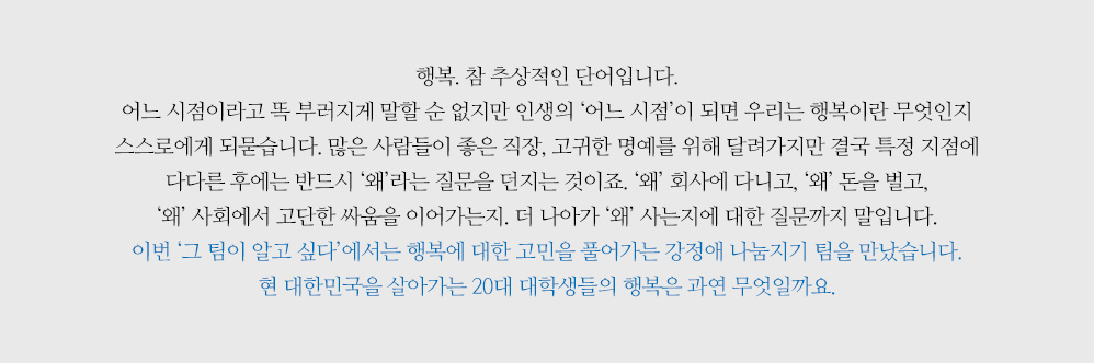 행복. 참 추상적인 단어입니다. 어느 시점이라고 똑 부러지게 말할 순 없지만 인생의 ‘어느 시점’이 되면 우리는 행복이란 무엇인지 스스로에게 되묻습니다. 많은 사람들이 좋은 직장, 고귀한 명예를 위해 달려가지만 결국 특정 지점에 다다른 후에는 반드시 ‘왜’라는 질문을 던지는 것이죠. ‘왜’ 회사에 다니고, ‘왜’ 돈을 벌고, ‘왜’ 사회에서 고단한 싸움을 이어가는지. 더 나아가 ‘왜’ 사는지에 대한 질문까지 말입니다. 이번 ‘그 팀이 알고 싶다’에서는 행복에 대한 고민을 풀어가는 강정애 나눔지기 팀을 만났습니다. 현 대한민국을 살아가는 20대 대학생들의 행복은 과연 무엇일까요.