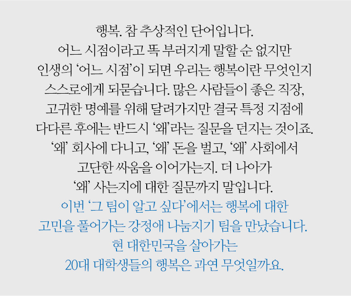 행복. 참 추상적인 단어입니다. 어느 시점이라고 똑 부러지게 말할 순 없지만 인생의 ‘어느 시점’이 되면 우리는 행복이란 무엇인지 스스로에게 되묻습니다. 많은 사람들이 좋은 직장, 고귀한 명예를 위해 달려가지만 결국 특정 지점에 다다른 후에는 반드시 ‘왜’라는 질문을 던지는 것이죠. ‘왜’ 회사에 다니고, ‘왜’ 돈을 벌고, ‘왜’ 사회에서 고단한 싸움을 이어가는지. 더 나아가 ‘왜’ 사는지에 대한 질문까지 말입니다. 이번 ‘그 팀이 알고 싶다’에서는 행복에 대한 고민을 풀어가는 강정애 나눔지기 팀을 만났습니다. 현 대한민국을 살아가는 20대 대학생들의 행복은 과연 무엇일까요.