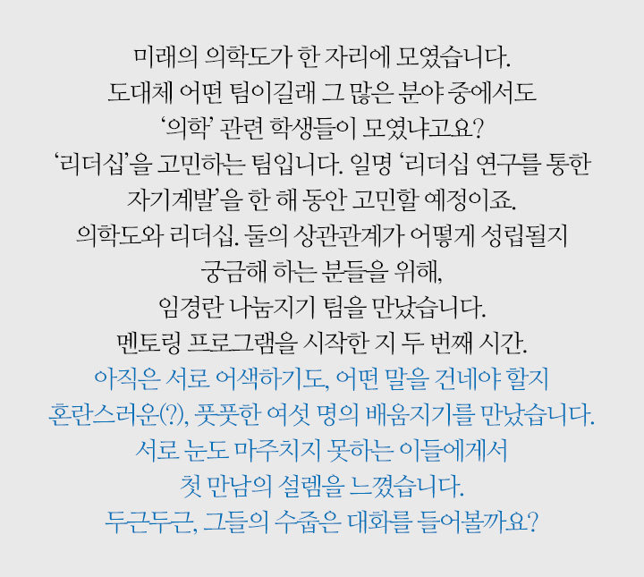 미래의 의학도가 한 자리에 모였습니다. 도대체 어떤 팀이길래 그 많은 분야 중에서도 ‘의학’ 관련 학생들이 모였냐고요? ‘리더십’을 고민하는 팀입니다. 일명 ‘리더십 연구를 통한 자기계발’을 한 해 동안 고민할 예정이죠. 의학도와 리더십. 둘의 상관관계가 어떻게 성립될지 궁금해 하는 분들을 위해, 임경란 나눔지기 팀을 만났습니다. 멘토링 프로그램을 시작한 지 두 번째 시간. 아직은 서로 어색하기도, 어떤 말을 건네야 할지 혼란스러운(?), 풋풋한 여섯 명의 배움지기를 만났습니다. 서로 눈도 마주치지 못하는 이들에게서 첫 만남의 설렘을 느꼈습니다. 두근두근, 그들의 수줍은 대화를 들어볼까요?