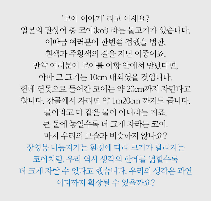 코이 이야기’ 라고 아세요? 일본의 관상어 중 코이(koi) 라는 물고기가 있습니다. 이따금 여러분이 한번쯤 접했을 법한, 흰색과 주황색의 결을 지닌 어종이죠. 만약 여러분이 코이를 어항 안에서 만났다면, 아마 그 크기는 10cm 내외였을 것입니다. 헌데 연못으로 들어간 코이는 약 20cm까지 자란다고 합니다. 강물에서 자라면 약 1m20cm 까지도 큽니다. 물이라고 다 같은 물이 아니라는 거죠. 큰 물에 놓일수록 더 크게 자라는 코이. 마치 우리의 모습과 비슷하지 않나요? 장영봉 나눔지기는 환경에 따라 크기가 달라지는 코이처럼, 우리 역시 생각의 한계를 넓힐수록 더 크게 자랄 수 있다고 했습니다. 우리의 생각은 과연 어디까지 확장될 수 있을까요?