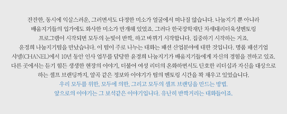 ‘잔잔한, 동시에 익살스러운, 그러면서도 다정한 미소가 얼굴에서 떠나질 않습니다. 나눔지기 뿐 아니라 배움지기들의 입가에도 화사한 미소가 만개해 있었죠. 그러다 한국장학재단 차세대리더육성멘토링 프로그램이 시작되면 모두의 눈빛이 반짝, 하고 바뀌기 시작합니다. 집중하기 시작하는 거죠. 윤경희 나눔지기팀을 만났습니다. 이 팀이 주로 나누는 대화는 패션 산업분야에 대한 것입니다. 명품 패션기업 샤넬(CHANEL)에서 10년 동안 인사 업무를 담당한 윤경희 나눔지기가 배움지기들에게 자신의 경험을 전하고 있죠. 다른 곳에서는 듣기 힘든 생생한 현장의 이야기, 더불어 여성 리더의 온화하면서도 단호한 리더십과 자신을 대상으로 하는 셀프 브랜딩까지, 알곡 같은 정보와 이야기가 팀의 멘토링 시간을 꽉 채우고 있었습니다. 우리 모두를 위한, 모두에 의한, 그리고 모두의 셀프 브랜딩을 만드는 방법. 앞으로의 이야기는 그 보석같은 이야기입니다. 유난히 반짝거리는 대화들이죠.