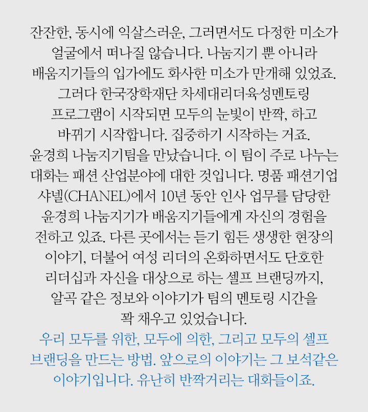 잔잔한, 동시에 익살스러운, 그러면서도 다정한 미소가 얼굴에서 떠나질 않습니다. 나눔지기 뿐 아니라 배움지기들의 입가에도 화사한 미소가 만개해 있었죠. 그러다 한국장학재단 차세대리더육성멘토링 프로그램이 시작되면 모두의 눈빛이 반짝, 하고 바뀌기 시작합니다. 집중하기 시작하는 거죠. 윤경희 나눔지기팀을 만났습니다. 이 팀이 주로 나누는 대화는 패션 산업분야에 대한 것입니다. 명품 패션기업 샤넬(CHANEL)에서 10년 동안 인사 업무를 담당한 윤경희 나눔지기가 배움지기들에게 자신의 경험을 전하고 있죠. 다른 곳에서는 듣기 힘든 생생한 현장의 이야기, 더불어 여성 리더의 온화하면서도 단호한 리더십과 자신을 대상으로 하는 셀프 브랜딩까지, 알곡 같은 정보와 이야기가 팀의 멘토링 시간을 꽉 채우고 있었습니다. 우리 모두를 위한, 모두에 의한, 그리고 모두의 셀프 브랜딩을 만드는 방법. 앞으로의 이야기는 그 보석같은 이야기입니다. 유난히 반짝거리는 대화들이죠.