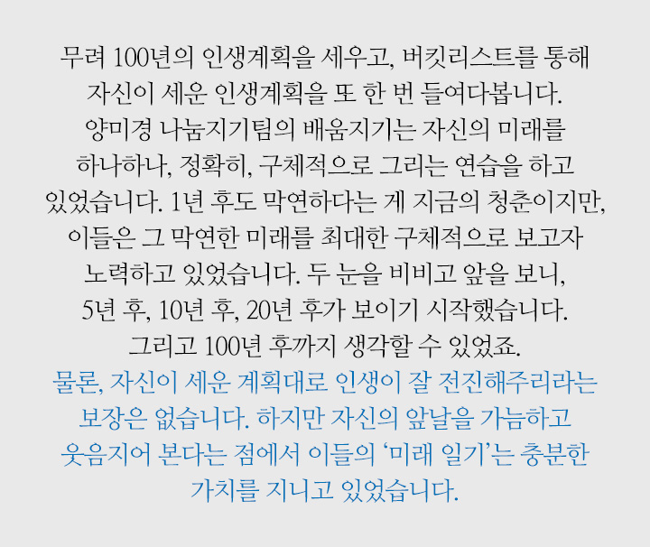 무려 100년의 인생계획을 세우고, 버킷리스트를 통해 자신이 세운 인생계획을 또 한 번 들여다봅니다. 양미경 나눔지기팀의 배움지기는 자신의 미래를 하나하나, 정확히, 구체적으로 그리는 연습을 하고 있었습니다. 1년 후도 막연하다는 게 지금의 청춘이지만, 이들은 그 막연한 미래를 최대한 구체적으로 보고자 노력하고 있었습니다. 두 눈을 비비고 앞을 보니, 5년 후, 10년 후, 20년 후가 보이기 시작했습니다. 그리고 100년 후까지 생각할 수 있었죠. 물론, 자신이 세운 계획대로 인생이 잘 전진해주리라는 보장은 없습니다. 하지만 자신의 앞날을 가늠하고 웃음지어 본다는 점에서 이들의 ‘미래 일기’는 충분한 가치를 지니고 있었습니다.