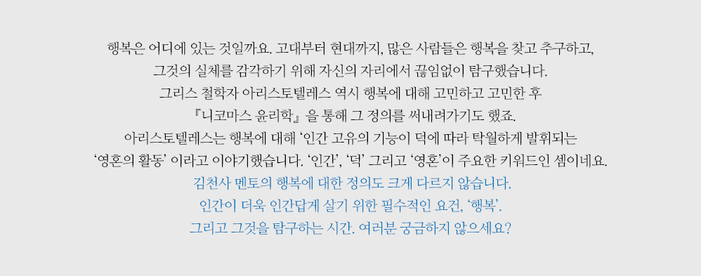 행복은 어디에 있는 것일까요. 고대부터 현대까지, 많은 사람들은 행복을 찾고 추구하고, 그것의 실체를 감각하기 위해 자신의 자리에서 끊임없이 탐구했습니다. 그리스 철학자 아리스토텔레스 역시 행복에 대해 고민하고 고민한 후 『니코마스 윤리학』을 통해 그 정의를 써내려가기도 했죠. 아리스토텔레스는 행복에 대해 ‘인간 고유의 기능이 덕에 따라 탁월하게 발휘되는 ‘영혼의 활동’ 이라고 이야기했습니다. ‘인간’, ‘덕’ 그리고 ‘영혼’이 주요한 키워드인 셈이네요. 김천사 멘토의 행복에 대한 정의도 크게 다르지 않습니다. 인간이 더욱 인간답게 살기 위한 필수적인 요건, ‘행복’. 그리고 그것을 탐구하는 시간. 여러분 궁금하지 않으세요?