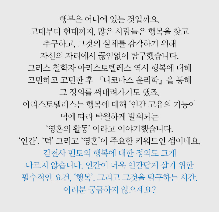 행복은 어디에 있는 것일까요. 고대부터 현대까지, 많은 사람들은 행복을 찾고 추구하고, 그것의 실체를 감각하기 위해 자신의 자리에서 끊임없이 탐구했습니다. 그리스 철학자 아리스토텔레스 역시 행복에 대해 고민하고 고민한 후 『니코마스 윤리학』을 통해 그 정의를 써내려가기도 했죠. 아리스토텔레스는 행복에 대해 ‘인간 고유의 기능이 덕에 따라 탁월하게 발휘되는 ‘영혼의 활동’ 이라고 이야기했습니다. ‘인간’, ‘덕’ 그리고 ‘영혼’이 주요한 키워드인 셈이네요. 김천사 멘토의 행복에 대한 정의도 크게 다르지 않습니다. 인간이 더욱 인간답게 살기 위한 필수적인 요건, ‘행복’. 그리고 그것을 탐구하는 시간. 여러분 궁금하지 않으세요?