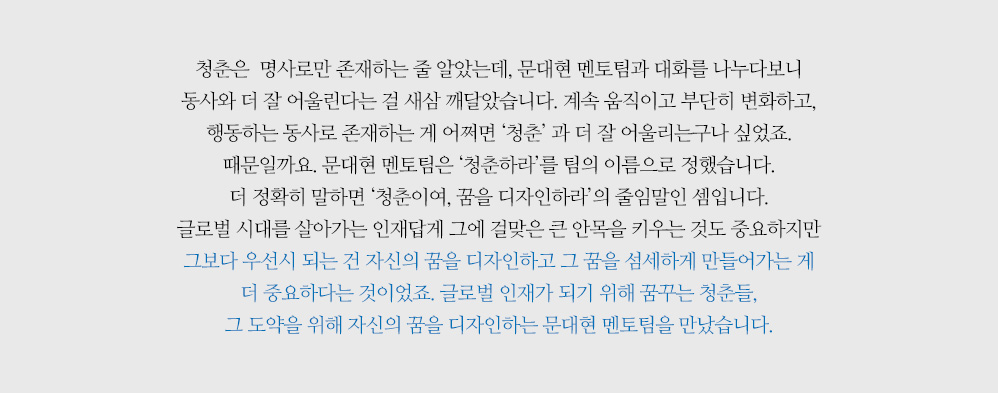 청춘은  명사로만 존재하는 줄 알았는데, 문대현 멘토팀과 대화를 나누다보니 동사와 더 잘 어울린다는 걸 새삼 깨달았습니다. 계속 움직이고 부단히 변화하고, 행동하는 동사로 존재하는 게 어쩌면 ‘청춘’ 과 더 잘 어울리는구나 싶었죠. 때문일까요. 문대현 멘토팀은 ‘청춘하라’를 팀의 이름으로 정했습니다. 더 정확히 말하면 ‘청춘이여, 꿈을 디자인하라’의 줄임말인 셈입니다. 글로벌 시대를 살아가는 인재답게 그에 걸맞은 큰 안목을 키우는 것도 중요하지만 그보다 우선시 되는 건 자신의 꿈을 디자인하고 그 꿈을 섬세하게 만들어가는 게 더 중요하다는 것이었죠. 글로벌 인재가 되기 위해 꿈꾸는 청춘들, 그 도약을 위해 자신의 꿈을 디자인하는 문대현 멘토팀을 만났습니다.