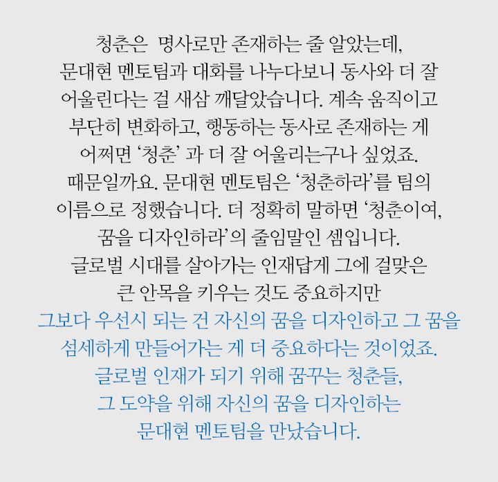 청춘은  명사로만 존재하는 줄 알았는데, 문대현 멘토팀과 대화를 나누다보니 동사와 더 잘 어울린다는 걸 새삼 깨달았습니다. 계속 움직이고 부단히 변화하고, 행동하는 동사로 존재하는 게 어쩌면 ‘청춘’ 과 더 잘 어울리는구나 싶었죠. 때문일까요. 문대현 멘토팀은 ‘청춘하라’를 팀의 이름으로 정했습니다. 더 정확히 말하면 ‘청춘이여, 꿈을 디자인하라’의 줄임말인 셈입니다. 글로벌 시대를 살아가는 인재답게 그에 걸맞은 큰 안목을 키우는 것도 중요하지만 그보다 우선시 되는 건 자신의 꿈을 디자인하고 그 꿈을 섬세하게 만들어가는 게 더 중요하다는 것이었죠. 글로벌 인재가 되기 위해 꿈꾸는 청춘들, 그 도약을 위해 자신의 꿈을 디자인하는 문대현 멘토팀을 만났습니다.