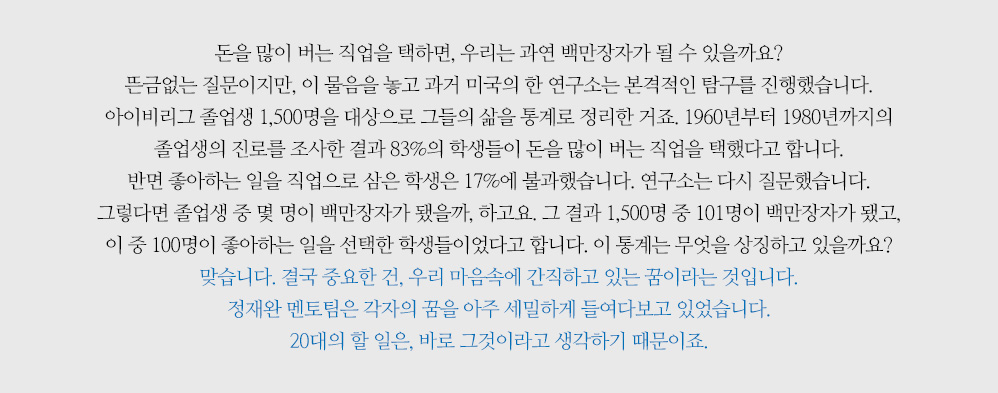 돈을 많이 버는 직업을 택하면, 우리는 과연 백만장자가 될 수 있을까요? 뜬금없는 질문이지만, 이 물음을 놓고 과거 미국의 한 연구소는 본격적인 탐구를 진행했습니다. 아이비리그 졸업생 1,500명을 대상으로 그들의 삶을 통계로 정리한 거죠. 1960년부터 1980년까지의 졸업생의 진로를 조사한 결과 83%의 학생들이 돈을 많이 버는 직업을 택했다고 합니다. 반면 좋아하는 일을 직업으로 삼은 학생은 17%에 불과했습니다. 연구소는 다시 질문했습니다. 그렇다면 졸업생 중 몇 명이 백만장자가 됐을까, 하고요. 그 결과 1,500명 중 101명이 백만장자가 됐고, 이 중 100명이 좋아하는 일을 선택한 학생들이 었다고 합니다. 이 통계는 무엇을 상징하고 있을까요? 맞습니다. 결국 중요한 건, 우리 마음속에 간직하고 있는 꿈이라는 것입니다. 정재완 멘토팀은 각자의 꿈을 아주 세밀하게 들여다보고 있었습니다. 20대의 할 일은, 바로 그것이라고 생각하기 때문이죠.