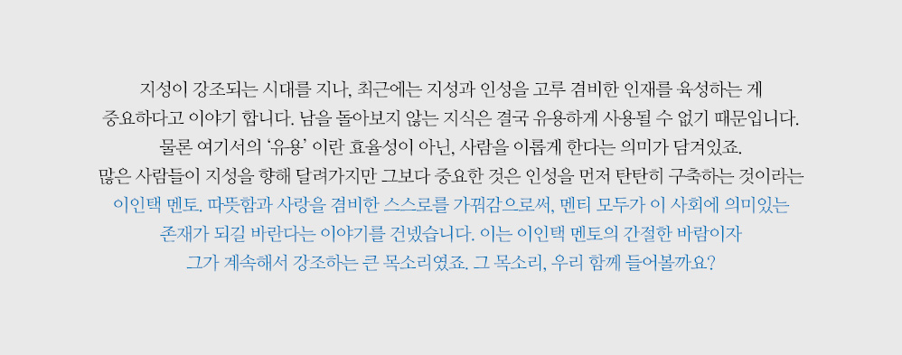 지성이 강조되는 시대를 지나, 최근에는 지성과 인성을 고루 겸비한 인재를 육성하는 게 중요하다고 이야기 합니다. 남을 돌아보지 않는 지식은 결국 유용하게 사용될 수 없기 때문입니다. 물론 여기서의 ‘유용’ 이란 효율성이 아닌, 사람을 이롭게 한다는 의미가 담겨있죠. 많은 사람들이 지성을 향해 달려가지만 그보다 중요한 것은 인성을 먼저 탄탄히 구축하는 것이라는 이인택 멘토. 따뜻함과 사랑을 겸비한 스스로를 가꿔감으로써, 멘티 모두가 이 사회에 의미있는 존재가 되길 바란다는 이야기를 건넸습니다. 이는 이인택 멘토의 간절한 바람이자 그가 계속해서 강조하는 큰 목소리였죠. 그 목소리, 우리 함께 들어볼까요?