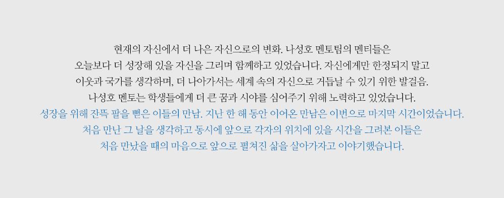 현재의 자신에서 더 나은 자신으로의 변화. 나성호 멘토팀의 멘티들은 오늘보다 더 성장해 있을 자신을 그리며 함께하고 있었습니다. 자신에게만 한정되지 말고 이웃과 국가를 생각하며, 더 나아가서는 세계 속의 자신으로 거듭날 수 있기 위한 발걸음. 나성호 멘토는 학생들에게 더 큰 꿈과 시야를 심어주기 위해 노력하고 있었습니다. 성장을 위해 잔뜩 팔을 뻗은 이들의 만남. 지난 한 해 동안 이어온 만남은 이번으로 마지막 시간이었습니다. 처음 만난 그 날을 생각하고 동시에 앞으로 각자의 위치에 있을 시간을 그려본 이들은 처음 만났을 때의 마음으로 앞으로 펼쳐진 삶을 살아가자고 이야기했습니다.