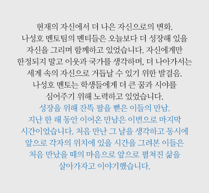 현재의 자신에서 더 나은 자신으로의 변화. 나성호 멘토팀의 멘티들은 오늘보다 더 성장해 있을 자신을 그리며 함께하고 있었습니다. 자신에게만 한정되지 말고 이웃과 국가를 생각하며, 더 나아가서는 세계 속의 자신으로 거듭날 수 있기 위한 발걸음. 나성호 멘토는 학생들에게 더 큰 꿈과 시야를 심어주기 위해 노력하고 있었습니다. 성장을 위해 잔뜩 팔을 뻗은 이들의 만남. 지난 한 해 동안 이어온 만남은 이번으로 마지막 시간이었습니다. 처음 만난 그 날을 생각하고 동시에 앞으로 각자의 위치에 있을 시간을 그려본 이들은 처음 만났을 때의 마음으로 앞으로 펼쳐진 삶을 살아가자고 이야기했습니다.