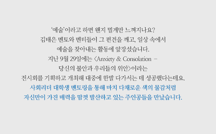 ‘예술’이라고 하면 왠지 멀게만 느껴지나요? 김태은 멘토와 멘티들이 그 편견을 깨고, 일상 속에서 예술을 찾아내는 활동에 앞장섰습니다. 지난 9월 29일에는 <Anxiety & Consolation – 당신의 불안과 우리들의 위안>이라는 전시회를 기획하고 개최해 대중에게 한발 다가서는 데 성공했다는데요. 사회리더 대학생 멘토링을 통해 마치 다채로운 색의 물감처럼 자신만이 가진 매력을 맘껏 발산하고 있는 그 주인공들을 만났습니다.
                        