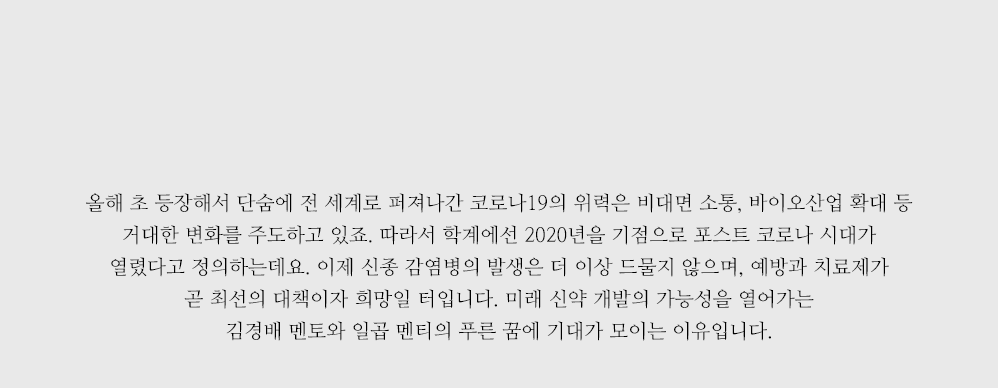 올해 초 등장해서 단숨에 전 세계로 퍼져나간 코로나19의 위력은 비대면 소통, 바이오산업 확대 등 거대한 변화를 주도하고 있죠. 따라서 학계에선 2020년을 기점으로 포스트 코로나 시대가 열렸다고 정의하는데요. 이제 신종 감염병의 발생은 더 이상 드물지 않으며, 예방과 치료제가 곧 최선의 대책이자 희망일 터입니다. 미래 신약 개발의 가능성을 열어가는 김경배 멘토와 일곱 멘티의 푸른 꿈에 기대가 모이는 이유입니다.