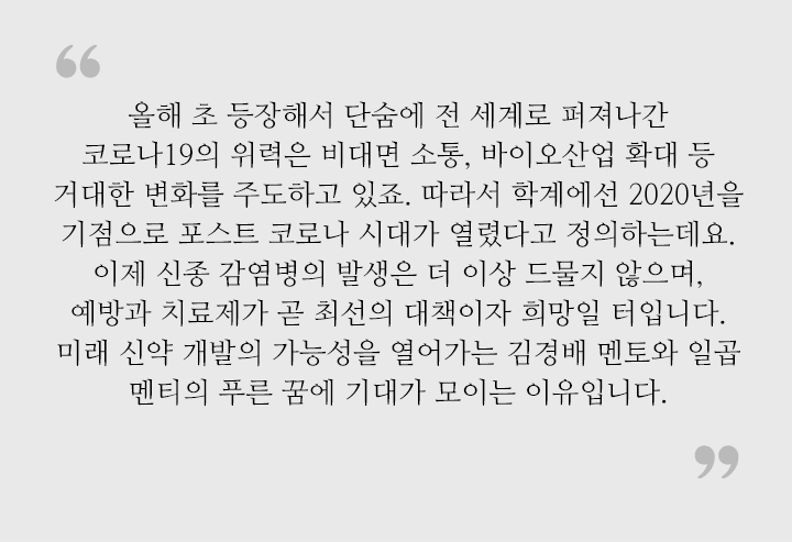 올해 초 등장해서 단숨에 전 세계로 퍼져나간 코로나19의 위력은 비대면 소통, 바이오산업 확대 등 거대한 변화를 주도하고 있죠. 따라서 학계에선 2020년을 기점으로 포스트 코로나 시대가 열렸다고 정의하는데요. 이제 신종 감염병의 발생은 더 이상 드물지 않으며, 예방과 치료제가 곧 최선의 대책이자 희망일 터입니다. 미래 신약 개발의 가능성을 열어가는 김경배 멘토와 일곱 멘티의 푸른 꿈에 기대가 모이는 이유입니다.